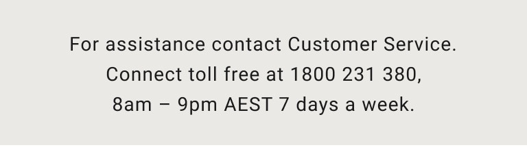 For assistance contact Customer Service. Connect toll free at 1800 231 380, 8am-9pm AEST 7 days a week.